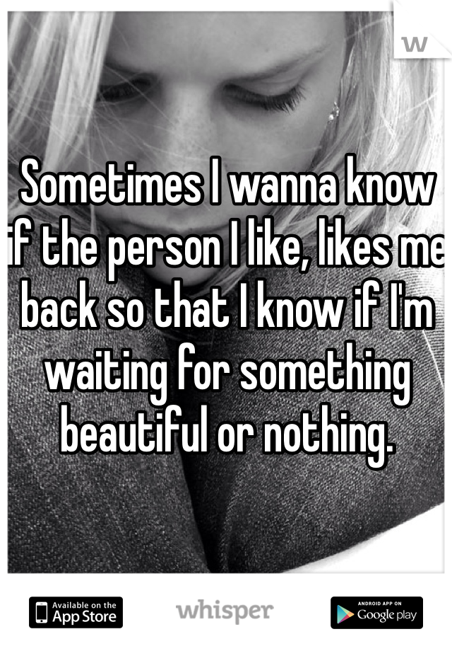 Sometimes I wanna know if the person I like, likes me back so that I know if I'm waiting for something beautiful or nothing. 