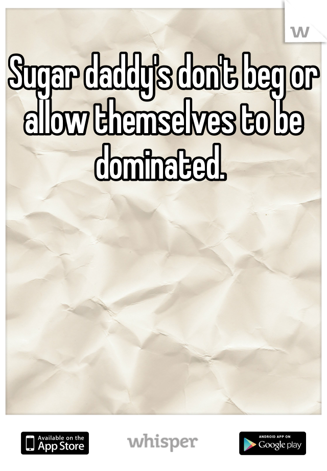 Sugar daddy's don't beg or allow themselves to be dominated. 