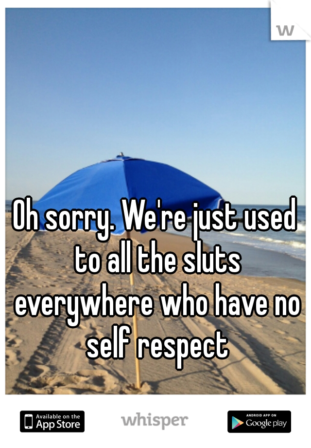 Oh sorry. We're just used to all the sluts everywhere who have no self respect