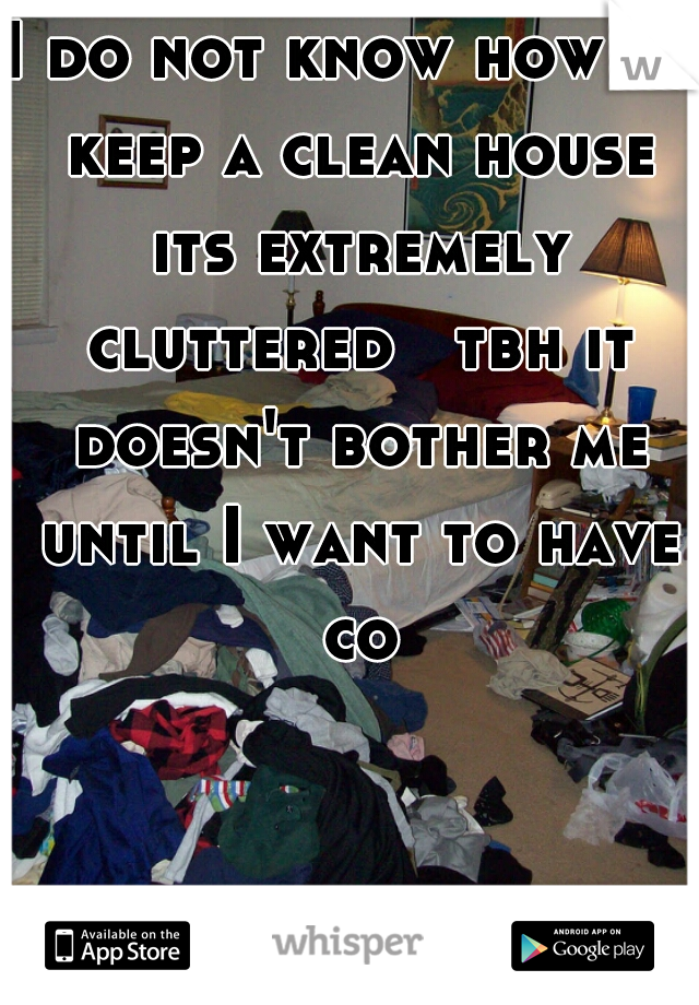 I do not know how to keep a clean house its extremely cluttered   tbh it doesn't bother me until I want to have co