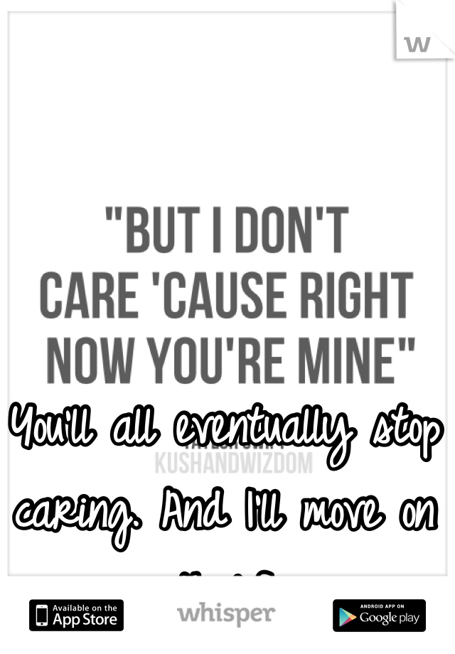 You'll all eventually stop caring. And I'll move on with life. 