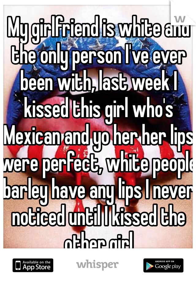 My girlfriend is white and the only person I've ever been with, last week I kissed this girl who's Mexican and yo her her lips were perfect, white people barley have any lips I never noticed until I kissed the other girl
