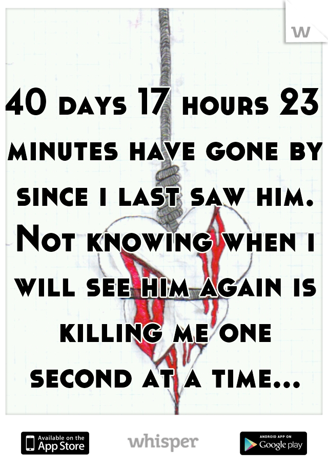 40 days 17 hours 23 minutes have gone by since i last saw him. Not knowing when i will see him again is killing me one second at a time...