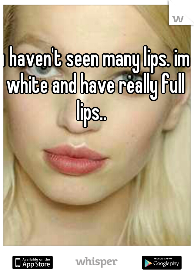 u haven't seen many lips. im white and have really full lips..  