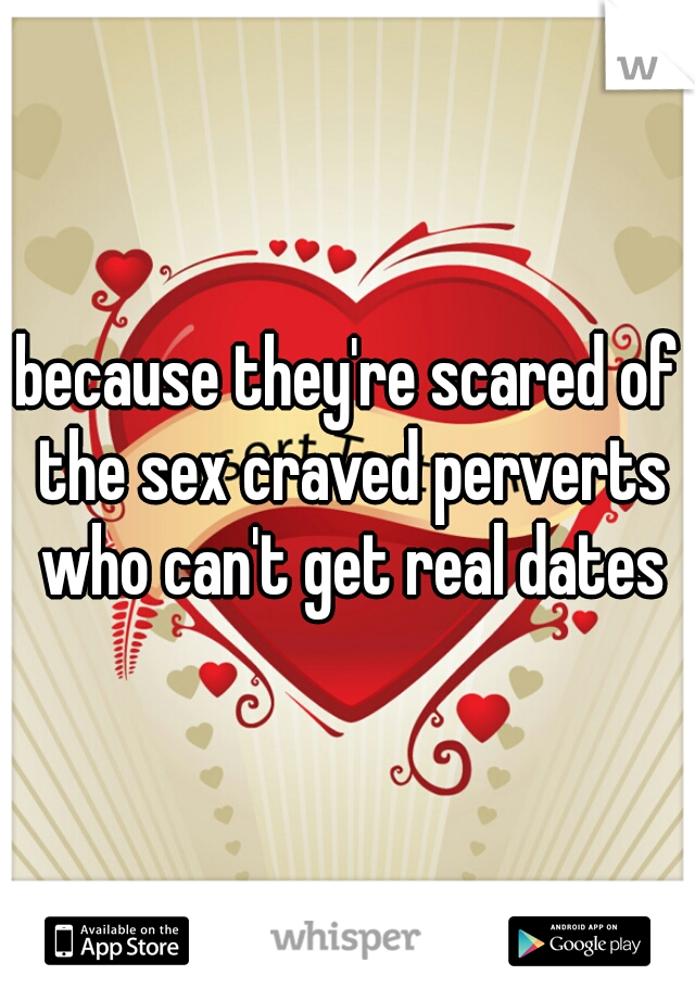 because they're scared of the sex craved perverts who can't get real dates