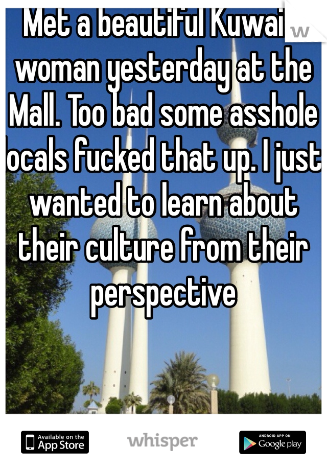 Met a beautiful Kuwaiti woman yesterday at the Mall. Too bad some asshole locals fucked that up. I just wanted to learn about their culture from their perspective