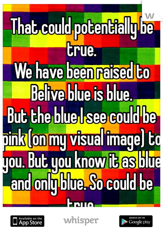 That could potentially be true. 
We have been raised to Belive blue is blue. 
But the blue I see could be pink (on my visual image) to you. But you know it as blue and only blue. So could be true.
