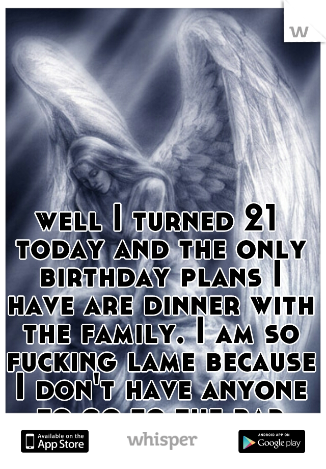 well I turned 21 today and the only birthday plans I have are dinner with the family. I am so fucking lame because I don't have anyone to go to the bar with...