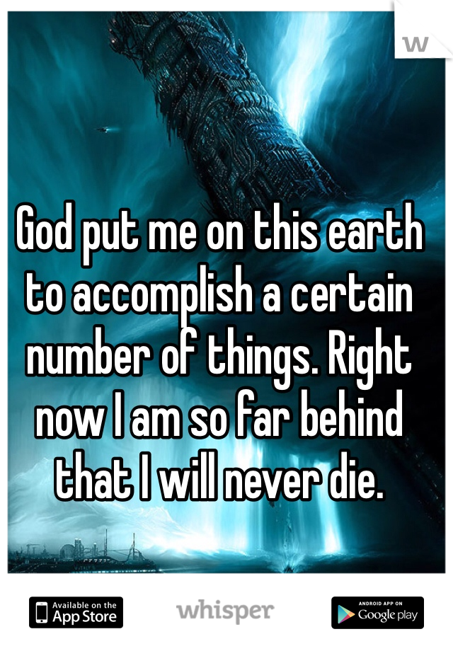 God put me on this earth to accomplish a certain number of things. Right now I am so far behind that I will never die.
