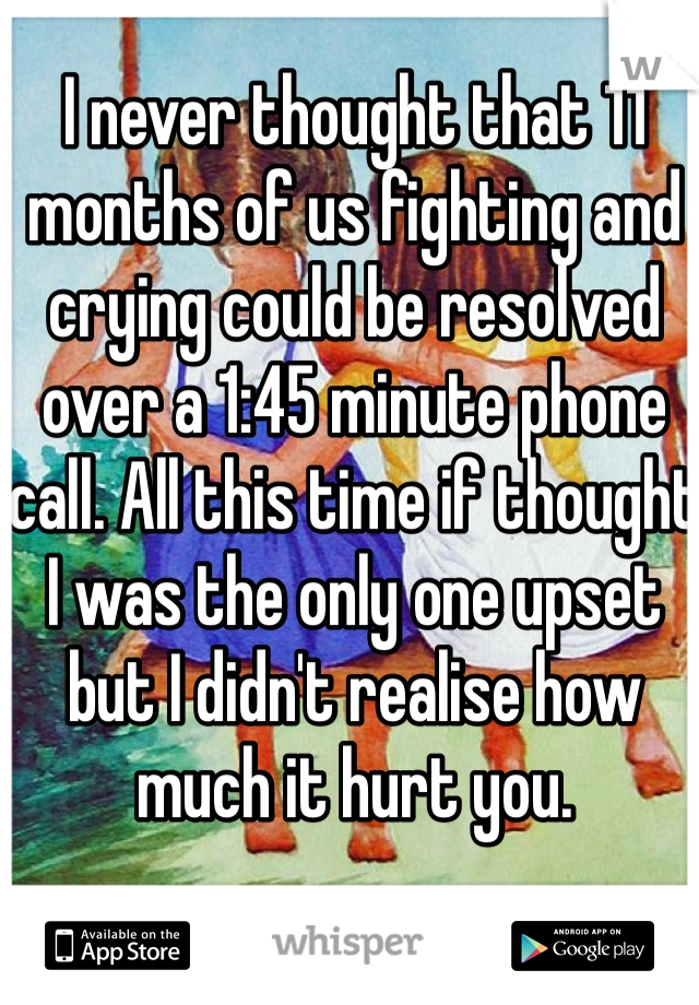 I never thought that 11 months of us fighting and crying could be resolved over a 1:45 minute phone call. All this time if thought I was the only one upset but I didn't realise how much it hurt you. 