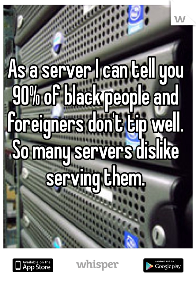 As a server I can tell you 90% of black people and foreigners don't tip well. So many servers dislike serving them. 