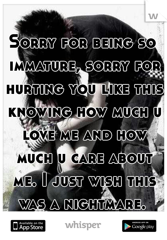 Sorry for being so immature, sorry for hurting you like this knowing how much u love me and how much u care about me. I just wish this was a nightmare. 