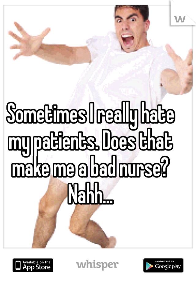 Sometimes I really hate my patients. Does that make me a bad nurse? Nahh...