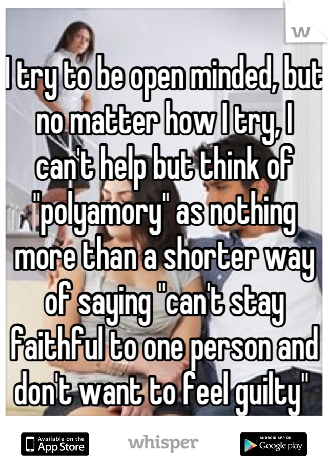 I try to be open minded, but no matter how I try, I 
can't help but think of "polyamory" as nothing more than a shorter way of saying "can't stay faithful to one person and don't want to feel guilty" 