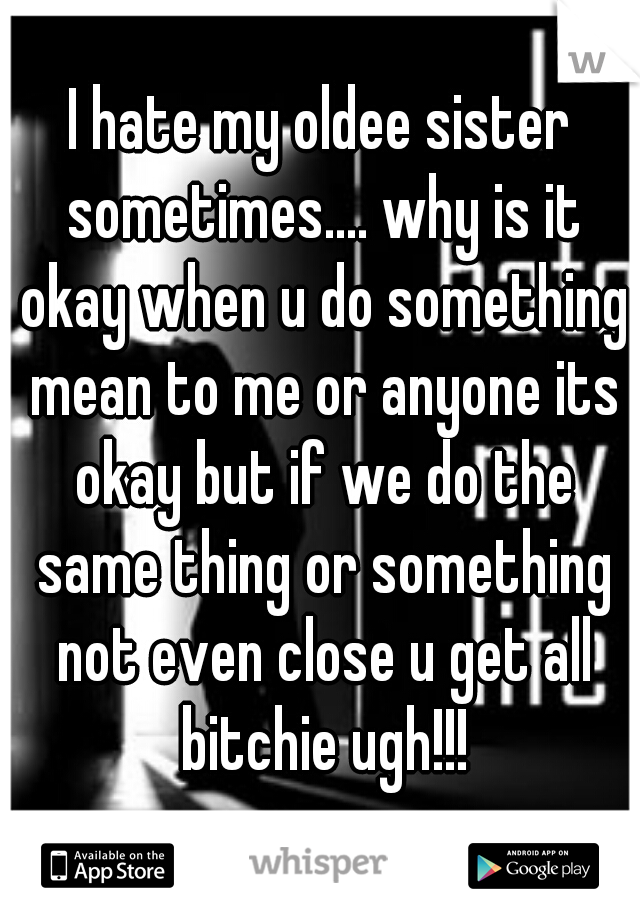 I hate my oldee sister sometimes.... why is it okay when u do something mean to me or anyone its okay but if we do the same thing or something not even close u get all bitchie ugh!!!