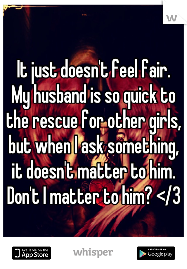 It just doesn't feel fair.
My husband is so quick to the rescue for other girls, but when I ask something, it doesn't matter to him.
Don't I matter to him? </3