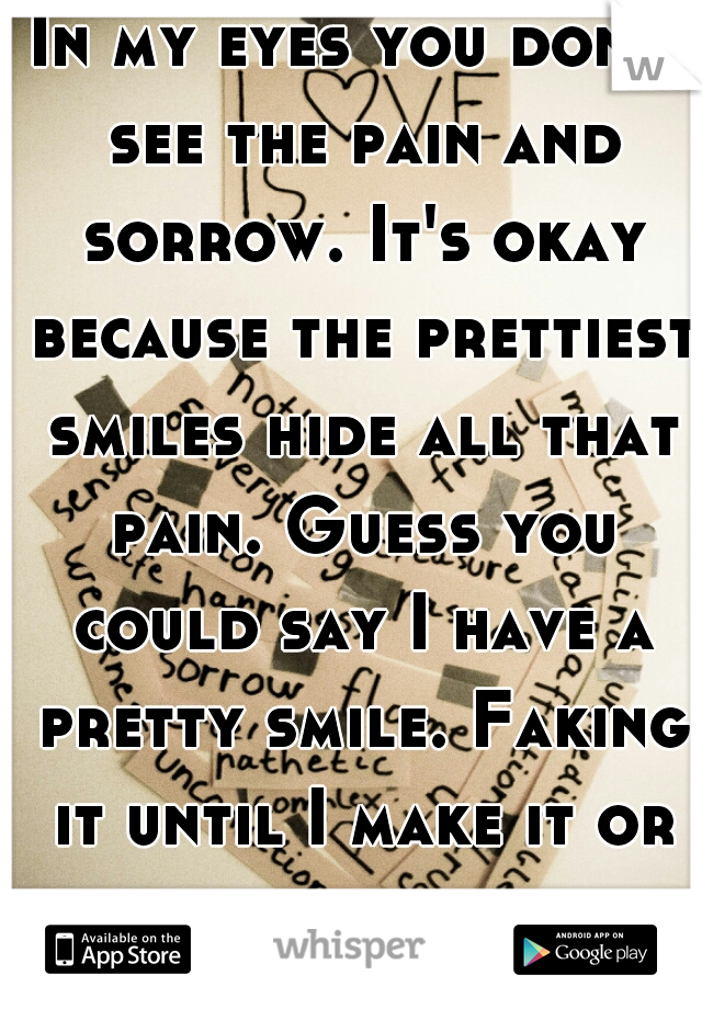 In my eyes you don't see the pain and sorrow. It's okay because the prettiest smiles hide all that pain. Guess you could say I have a pretty smile. Faking it until I make it or break into pieces.