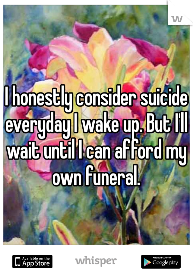 I honestly consider suicide everyday I wake up. But I'll wait until I can afford my own funeral. 
