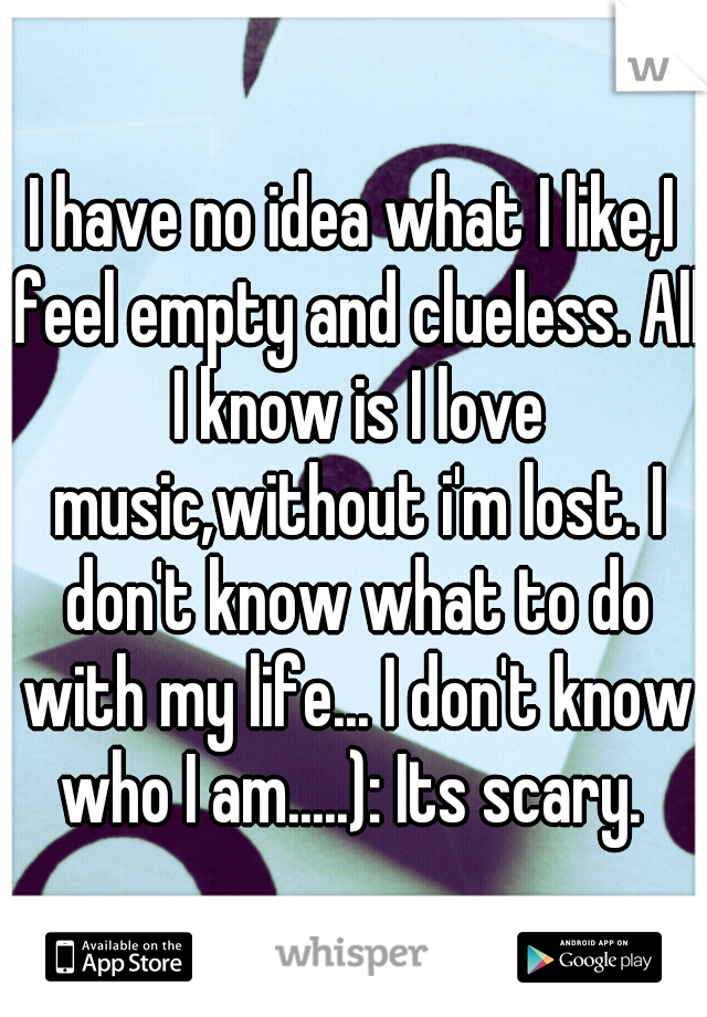 I have no idea what I like,I feel empty and clueless. All I know is I love music,without i'm lost. I don't know what to do with my life... I don't know who I am.....): Its scary. 