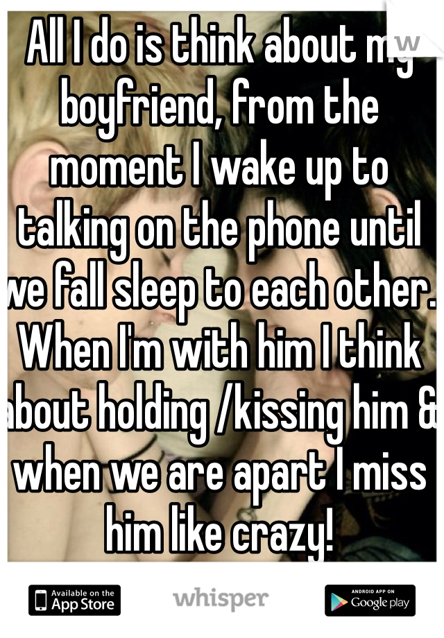 All I do is think about my boyfriend, from the moment I wake up to talking on the phone until we fall sleep to each other. When I'm with him I think about holding /kissing him & when we are apart I miss him like crazy! 