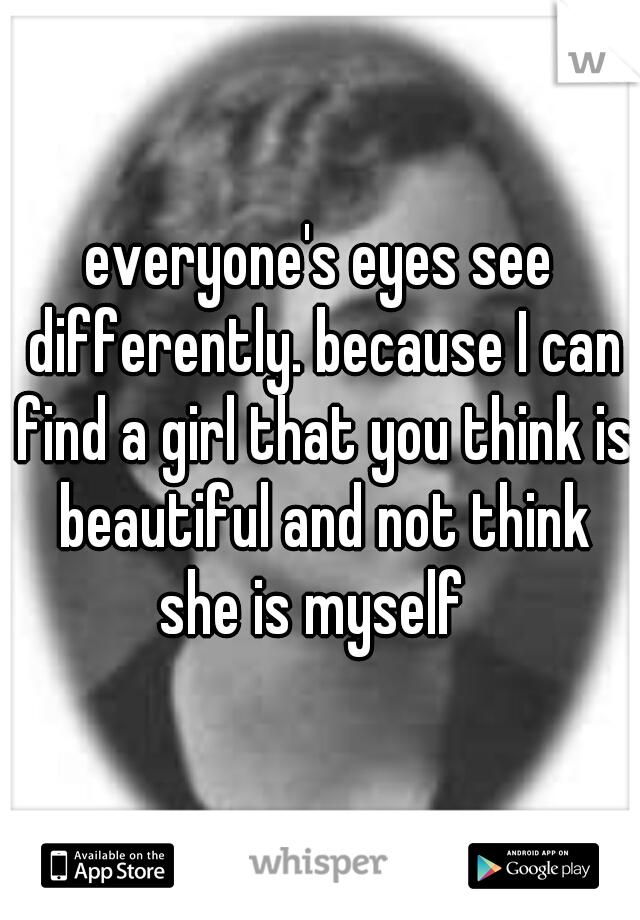 everyone's eyes see differently. because I can find a girl that you think is beautiful and not think she is myself  