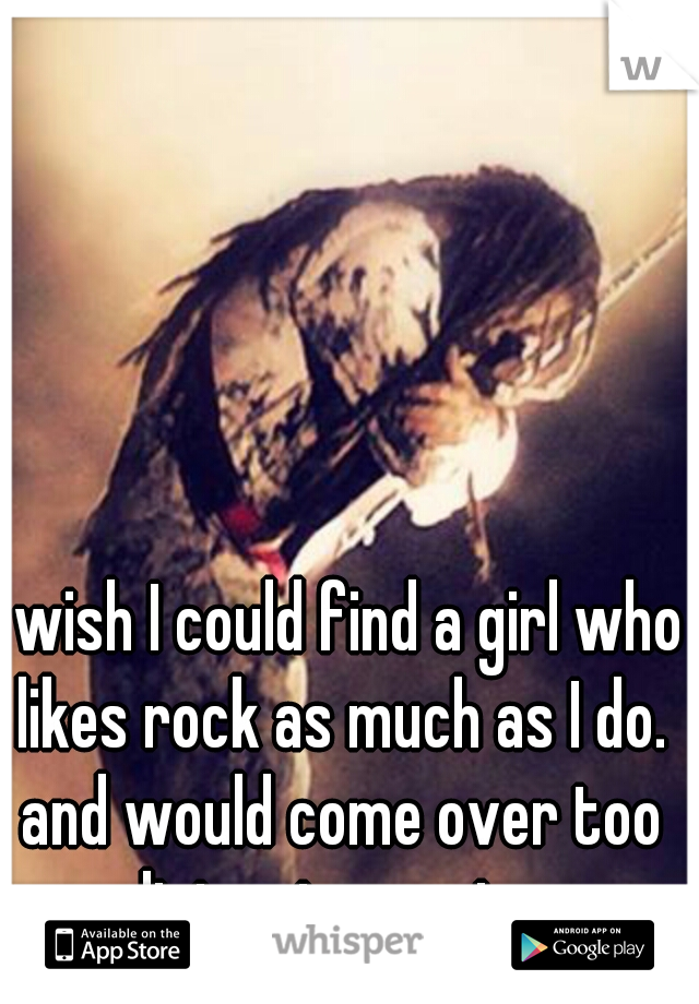 I wish I could find a girl who likes rock as much as I do. and would come over too listen to music. 