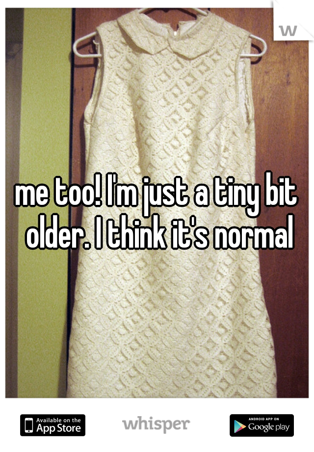 me too! I'm just a tiny bit older. I think it's normal