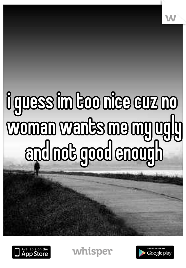 i guess im too nice cuz no woman wants me my ugly and not good enough