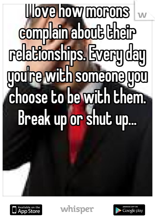 I love how morons complain about their relationships. Every day you're with someone you choose to be with them. Break up or shut up...