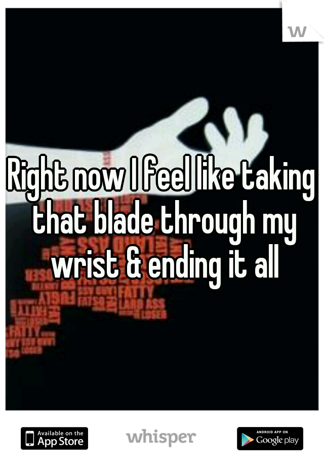 Right now I feel like taking that blade through my wrist & ending it all