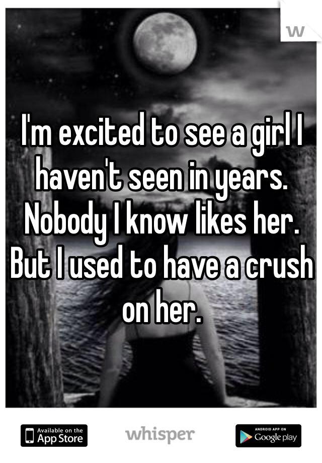 I'm excited to see a girl I haven't seen in years. Nobody I know likes her. But I used to have a crush on her. 