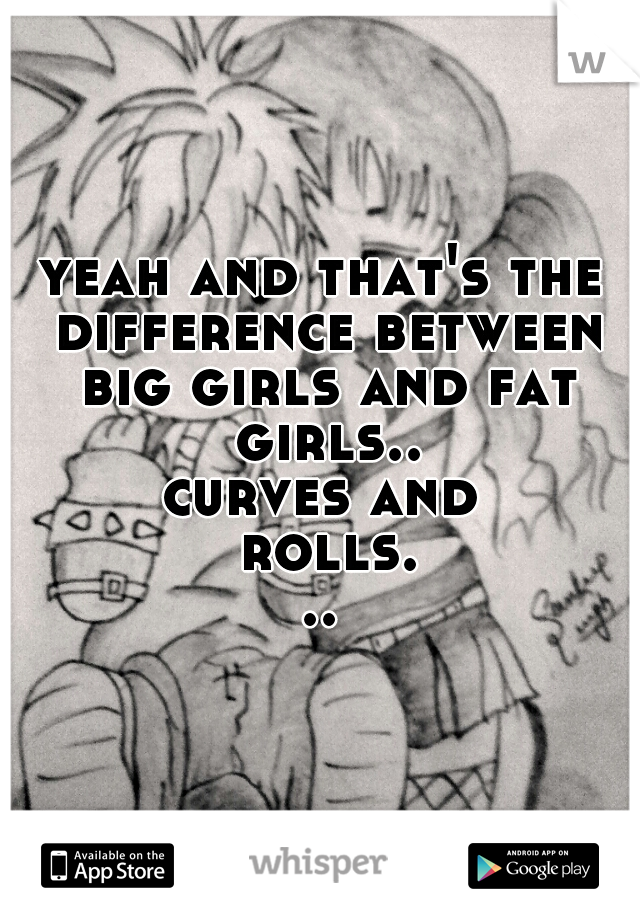 yeah and that's the difference between big girls and fat girls..
curves and rolls...
