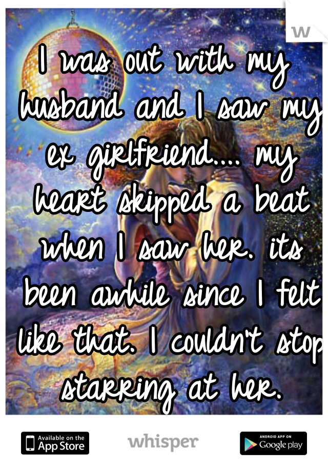 I was out with my husband and I saw my ex girlfriend.... my heart skipped a beat when I saw her. its been awhile since I felt like that. I couldn't stop starring at her.