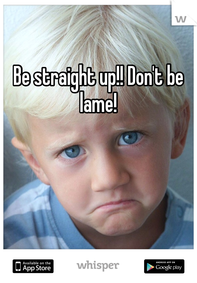 Be straight up!! Don't be lame!