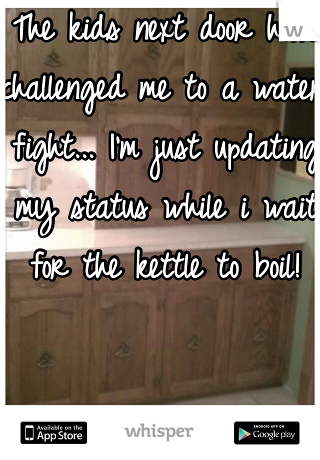 The kids next door have challenged me to a water fight... I'm just updating my status while i wait for the kettle to boil!