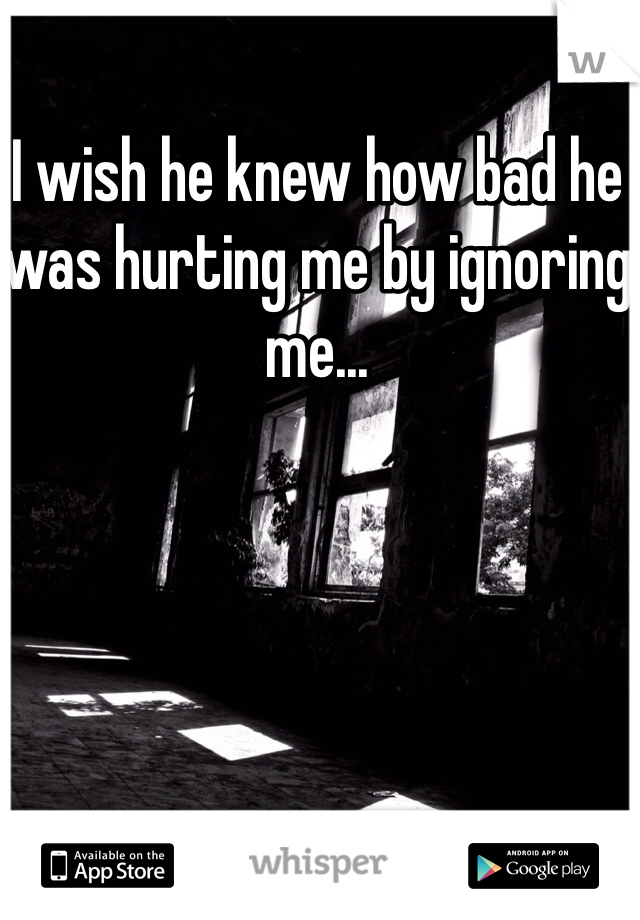 I wish he knew how bad he was hurting me by ignoring me...