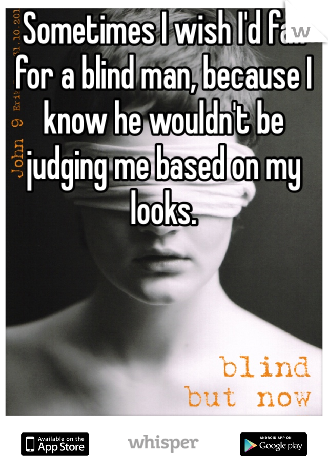 Sometimes I wish I'd fall for a blind man, because I know he wouldn't be judging me based on my looks.