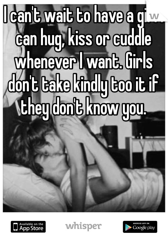 I can't wait to have a girl I can hug, kiss or cuddle whenever I want. Girls don't take kindly too it if they don't know you. 