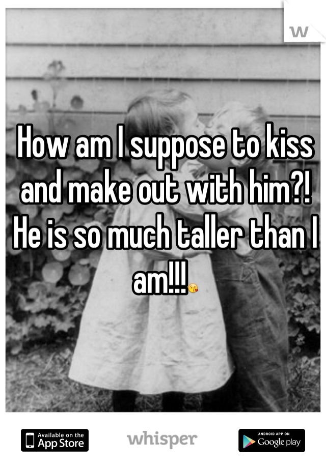 How am I suppose to kiss and make out with him?! He is so much taller than I am!!!😘