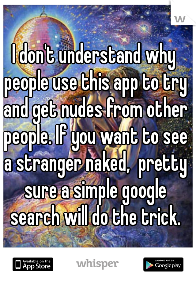 I don't understand why people use this app to try and get nudes from other people. If you want to see a stranger naked,  pretty sure a simple google search will do the trick.