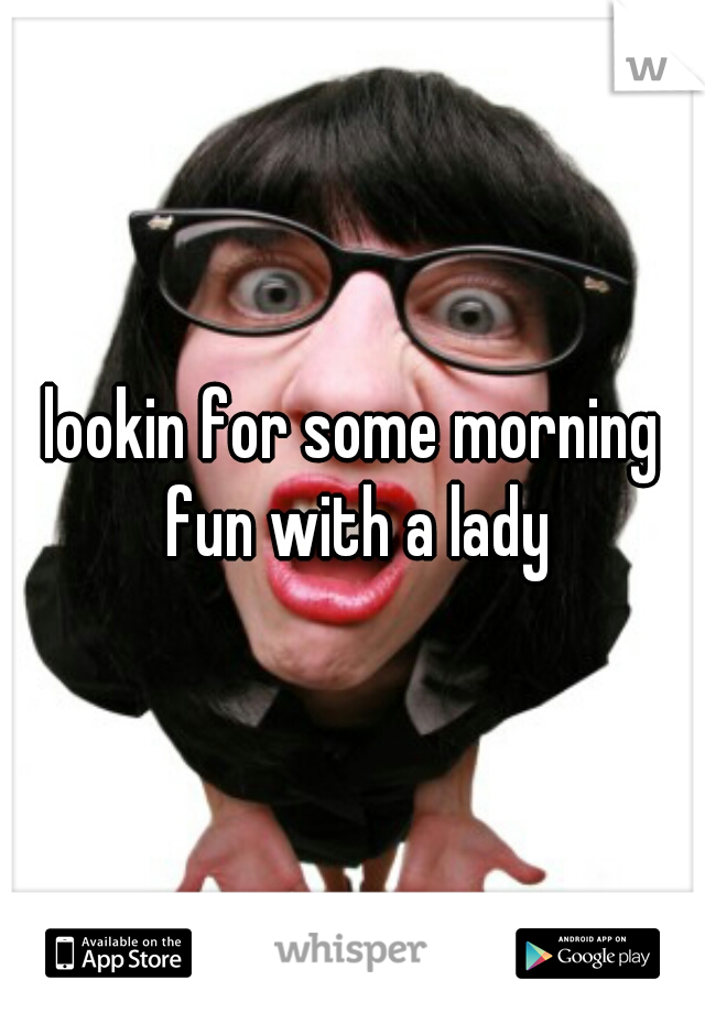 lookin for some morning fun with a lady