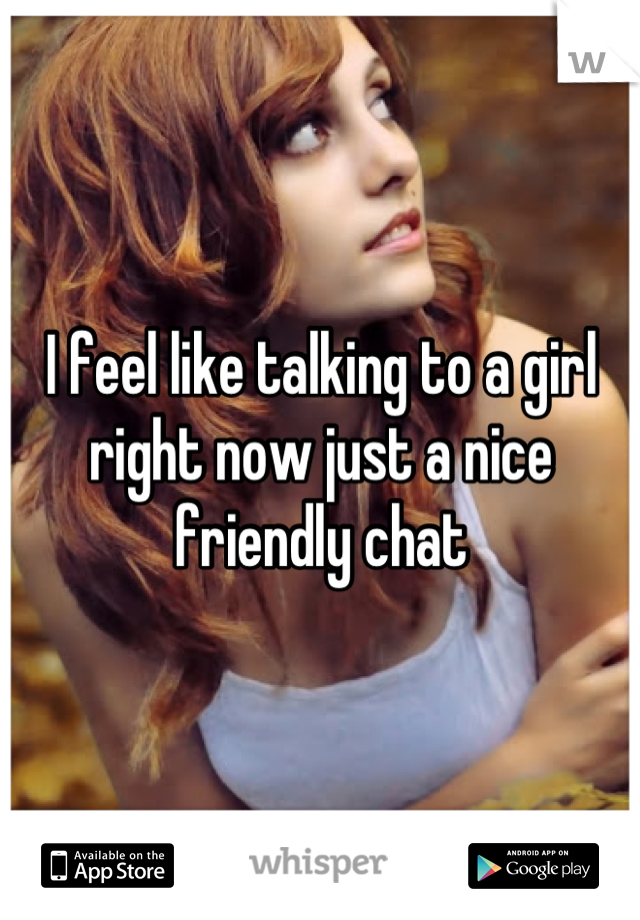 I feel like talking to a girl right now just a nice friendly chat