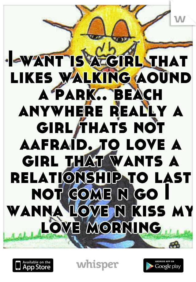 I want is a girl that likes walking aound a park.. beach anywhere really a girl thats not aafraid. to love a girl that wants a relationship to last not come n go I wanna love n kiss my love morning