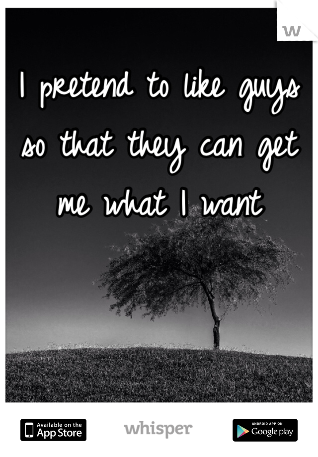 I pretend to like guys so that they can get me what I want 