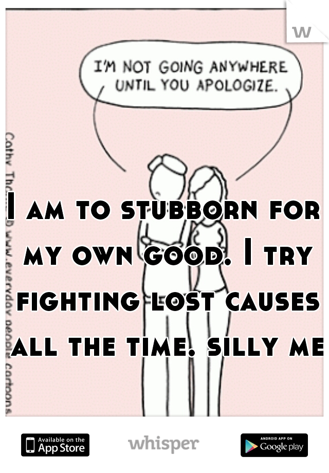 I am to stubborn for my own good. I try fighting lost causes all the time. silly me.