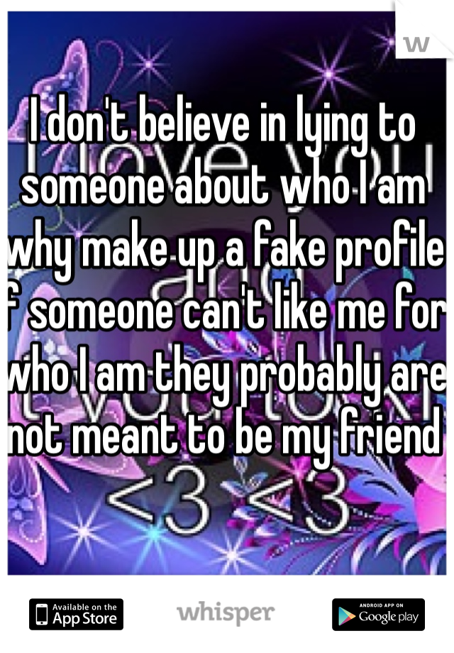 I don't believe in lying to someone about who I am why make up a fake profile if someone can't like me for who I am they probably are not meant to be my friend 