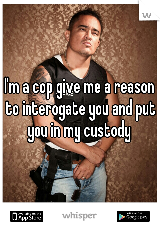 I'm a cop give me a reason to interogate you and put you in my custody 