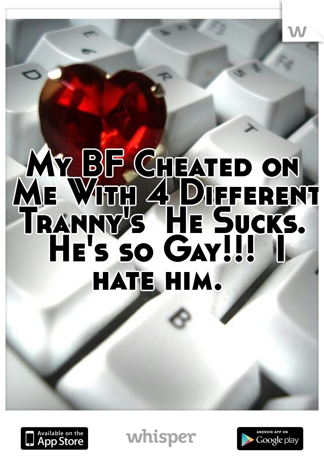 My BF Cheated on Me With 4 Different Tranny's  He Sucks.  He's so Gay!!!  I hate him.  