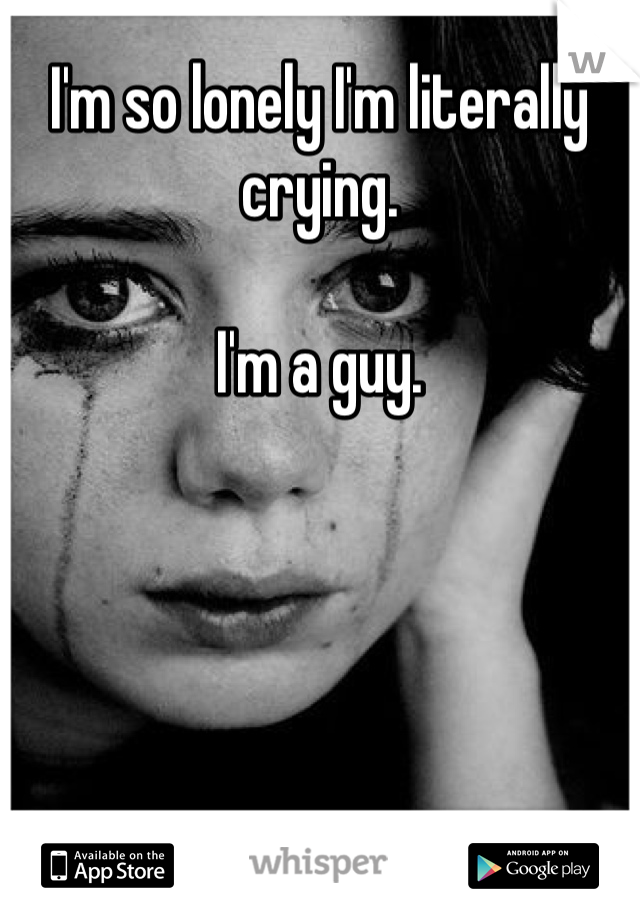 I'm so lonely I'm literally crying. 

I'm a guy. 