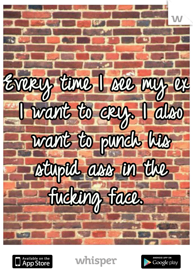 Every time I see my ex I want to cry. I also want to punch his stupid ass in the fucking face. 